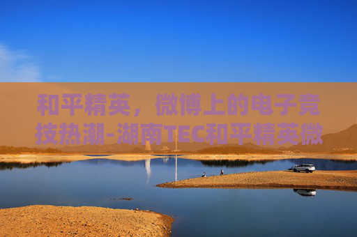 和平精英,微博上的电子竞技热潮-湖南TEC和平精英微博 和平精英,微博上的电子竞技热潮-湖南TEC和平精英微博