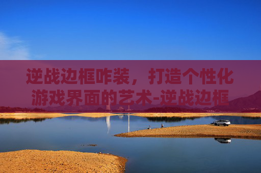 逆战边框咋装,打造个性化游戏界面的艺术-逆战边框咋装上去的 逆战边框咋装,打造个性化游戏界面的艺术-逆战边框咋装上去的