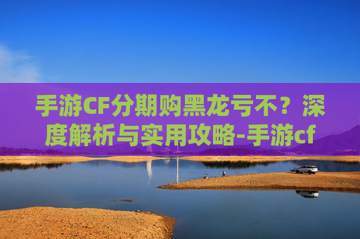 手游CF分期购黑龙亏不?深度解析与实用攻略-手游cf分期购黑龙亏不亏钱 手游CF分期购黑龙亏不?深度解析与实用攻略-手游cf分期购黑龙亏不亏钱