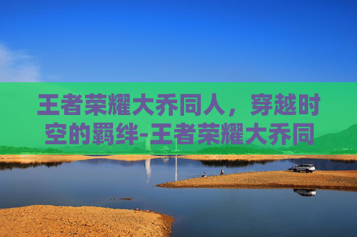 王者荣耀大乔同人,穿越时空的羁绊-王者荣耀大乔同人动画 王者荣耀大乔同人,穿越时空的羁绊-王者荣耀大乔同人动画