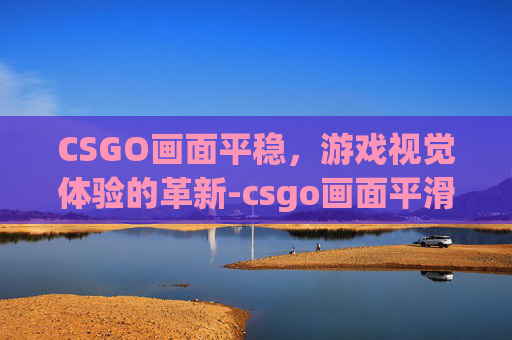 CSGO画面平稳,游戏视觉体验的革新-csgo画面平滑 CSGO画面平稳,游戏视觉体验的革新-csgo画面平滑