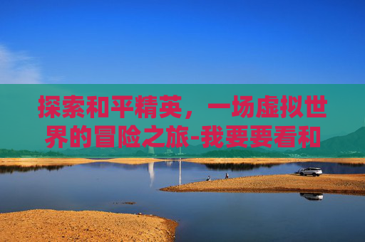 探索和平精英,一场虚拟世界的冒险之旅-我要要看和平精英的视频 探索和平精英,一场虚拟世界的冒险之旅-我要要看和平精英的视频