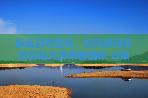 探索游戏世界,如何点亮你的穿越火线荣誉图标-cf荣誉图标在哪点开的 探索游戏世界,如何点亮你的穿越火线荣誉图标-cf荣誉图标在哪点开的