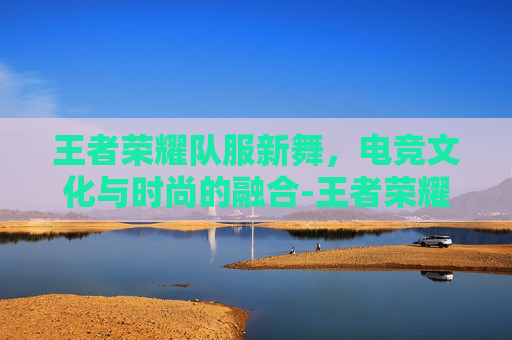 王者荣耀队服新舞,电竞文化与时尚的融合-王者荣耀舞团 王者荣耀队服新舞,电竞文化与时尚的融合-王者荣耀舞团
