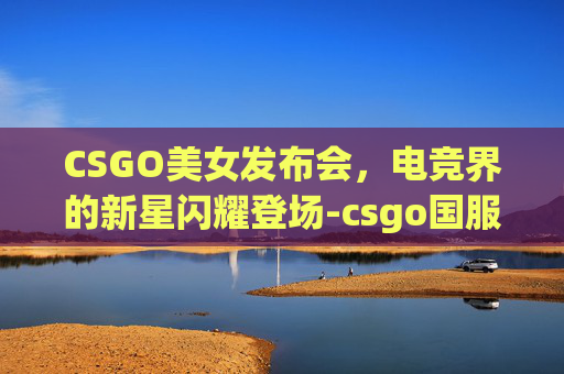 CSGO美女发布会，电竞界的新星闪耀登场-csgo国服发布会