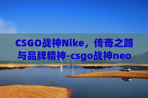 CSGO战神Nike,传奇之路与品牌精神-csgo战神neo CSGO战神Nike,传奇之路与品牌精神-csgo战神neo