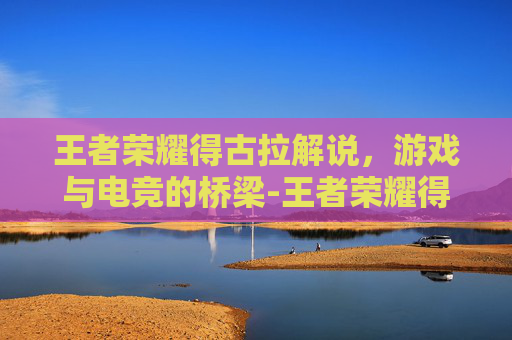 王者荣耀得古拉解说,游戏与电竞的桥梁-王者荣耀得古拉解说怎么获得 王者荣耀得古拉解说,游戏与电竞的桥梁-王者荣耀得古拉解说怎么获得
