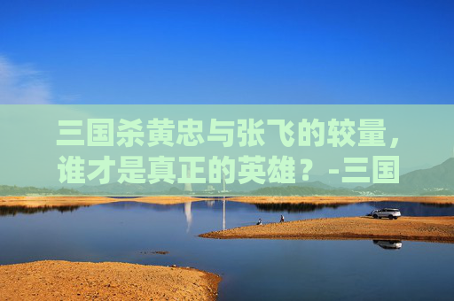 三国杀黄忠与张飞的较量,谁才是真正的英雄?-三国杀黄忠和张飞哪个厉害一点 三国杀黄忠与张飞的较量,谁才是真正的英雄?-三国杀黄忠和张飞哪个厉害一点