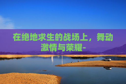 在绝地求生的战场上,舞动激情与荣耀- 在绝地求生的战场上,舞动激情与荣耀-