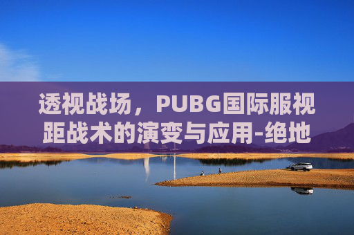 透视战场,PUBG国际服视距战术的演变与应用-绝地求生国际服视角 透视战场,PUBG国际服视距战术的演变与应用-绝地求生国际服视角