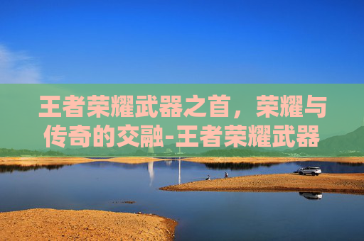 王者荣耀武器之首,荣耀与传奇的交融-王者荣耀武器之首是什么 王者荣耀武器之首,荣耀与传奇的交融-王者荣耀武器之首是什么
