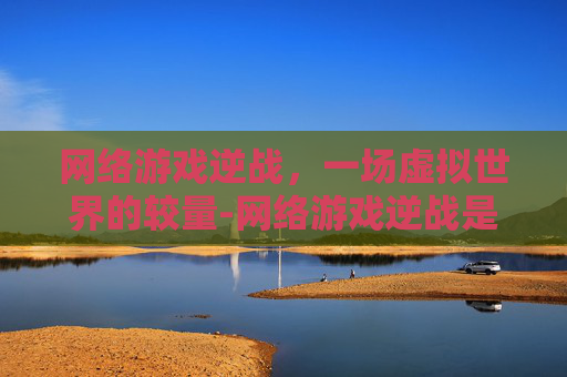 网络游戏逆战,一场虚拟世界的较量-网络游戏逆战是哪一年上线的 网络游戏逆战,一场虚拟世界的较量-网络游戏逆战是哪一年上线的