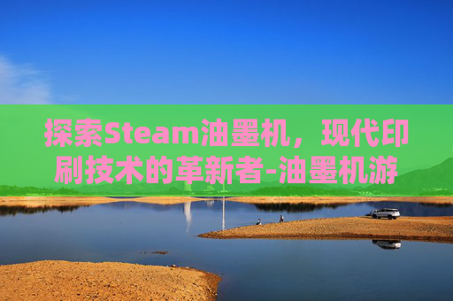 探索Steam油墨机,现代印刷技术的革新者-油墨机游戏 探索Steam油墨机,现代印刷技术的革新者-油墨机游戏