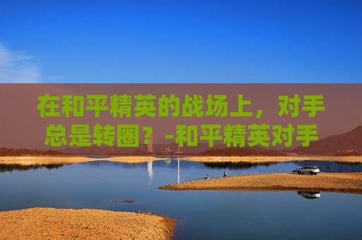 在和平精英的战场上,对手总是转圈?-和平精英对手总是转圈怎么办 在和平精英的战场上,对手总是转圈?-和平精英对手总是转圈怎么办