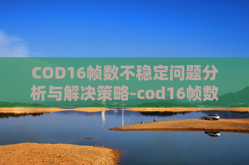 COD16帧数不稳定问题分析与解决策略-cod16帧数变低 COD16帧数不稳定问题分析与解决策略-cod16帧数变低