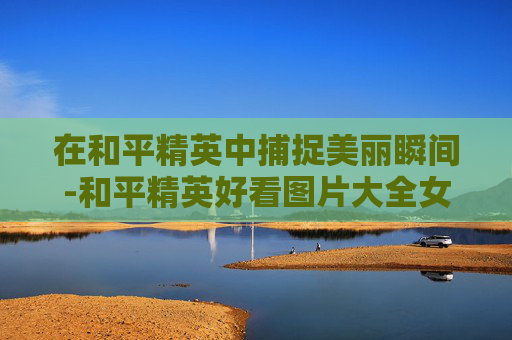 在和平精英中捕捉美丽瞬间-和平精英好看图片大全女生 在和平精英中捕捉美丽瞬间-和平精英好看图片大全女生