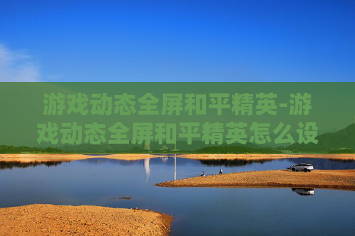 游戏动态全屏和平精英-游戏动态全屏和平精英怎么设置 游戏动态全屏和平精英-游戏动态全屏和平精英怎么设置