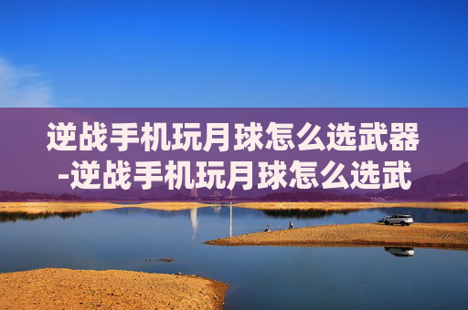 逆战手机玩月球怎么选武器-逆战手机玩月球怎么选武器啊 逆战手机玩月球怎么选武器-逆战手机玩月球怎么选武器啊