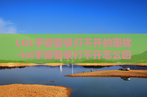 LOL手游登录打不开的困扰-lol手游登录打不开怎么回事 LOL手游登录打不开的困扰-lol手游登录打不开怎么回事