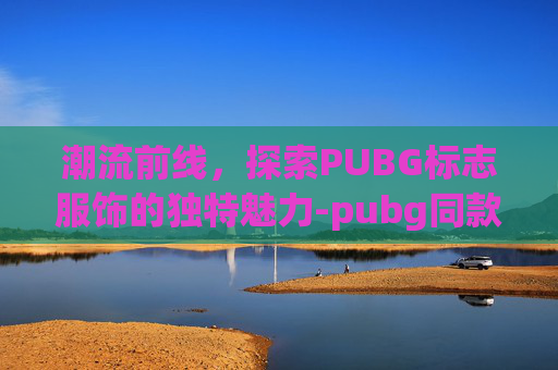 潮流前线,探索PUBG标志服饰的独特魅力-pubg同款衣服 潮流前线,探索PUBG标志服饰的独特魅力-pubg同款衣服