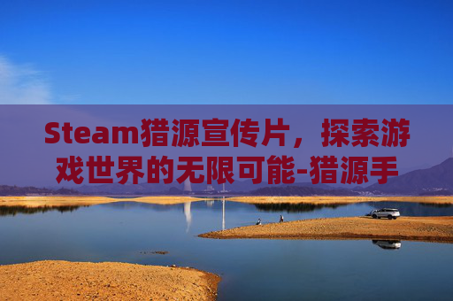 Steam猎源宣传片,探索游戏世界的无限可能-猎源手机版 Steam猎源宣传片,探索游戏世界的无限可能-猎源手机版