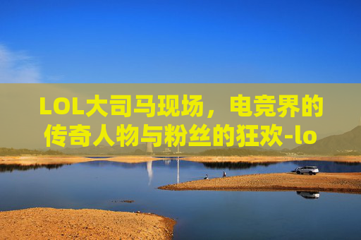 LOL大司马现场,电竞界的传奇人物与粉丝的狂欢-lol大司马视频 LOL大司马现场,电竞界的传奇人物与粉丝的狂欢-lol大司马视频