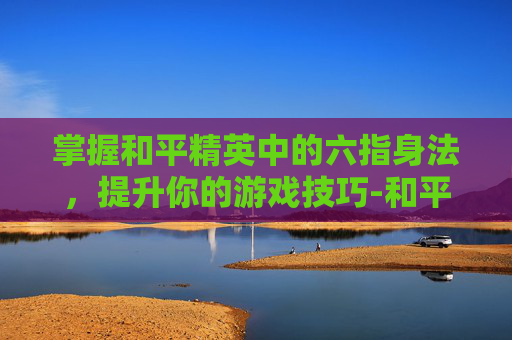 掌握和平精英中的六指身法,提升你的游戏技巧-和平精英六指身法教学 掌握和平精英中的六指身法,提升你的游戏技巧-和平精英六指身法教学