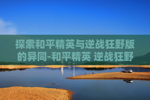 探索和平精英与逆战狂野版的异同-和平精英 逆战狂野版怎么下载