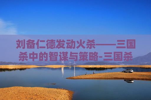 刘备仁德发动火杀——三国杀中的智谋与策略-三国杀 刘备 仁德 刘备仁德发动火杀——三国杀中的智谋与策略-三国杀 刘备 仁德