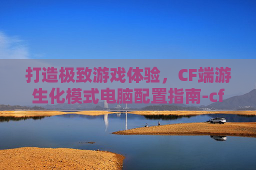 打造极致游戏体验,CF端游生化模式电脑配置指南-cf端游生化模式电脑配置高吗 打造极致游戏体验,CF端游生化模式电脑配置指南-cf端游生化模式电脑配置高吗