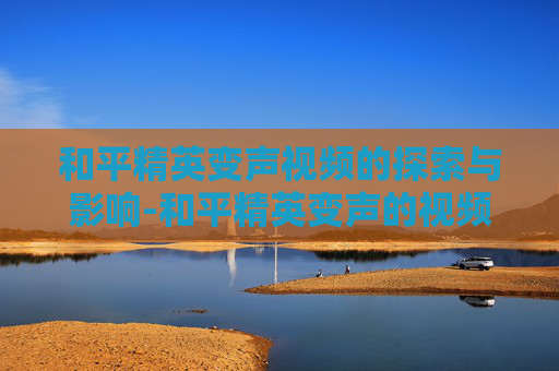 和平精英变声视频的探索与影响-和平精英变声的视频在哪里看 和平精英变声视频的探索与影响-和平精英变声的视频在哪里看