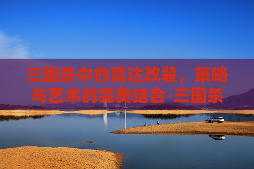 三国杀中的高达改装,策略与艺术的完美结合-三国杀高达一号技能 三国杀中的高达改装,策略与艺术的完美结合-三国杀高达一号技能