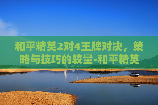 和平精英2对4王牌对决,策略与技巧的较量-和平精英2对4王牌段位 和平精英2对4王牌对决,策略与技巧的较量-和平精英2对4王牌段位