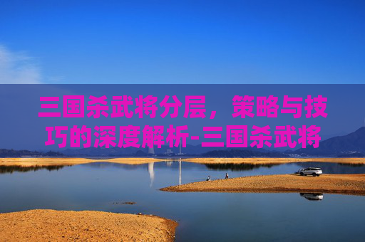 三国杀武将分层,策略与技巧的深度解析-三国杀武将分层图 三国杀武将分层,策略与技巧的深度解析-三国杀武将分层图