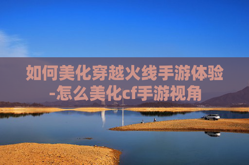 如何美化穿越火线手游体验-怎么美化cf手游视角 如何美化穿越火线手游体验-怎么美化cf手游视角
