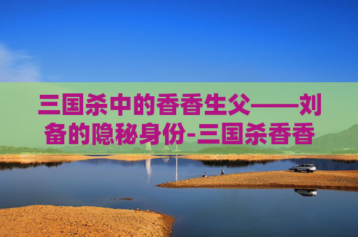 三国杀中的香香生父——刘备的隐秘身份-三国杀香香台词 三国杀中的香香生父——刘备的隐秘身份-三国杀香香台词