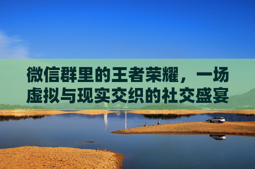 微信群里的王者荣耀，一场虚拟与现实交织的社交盛宴-微信群怎么看王者荣耀排行榜