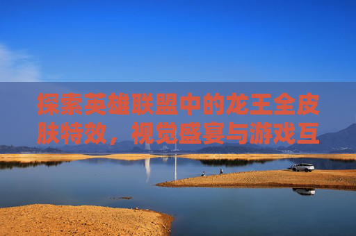 探索英雄联盟中的龙王全皮肤特效，视觉盛宴与游戏互动-英雄联盟龙王皮肤特效