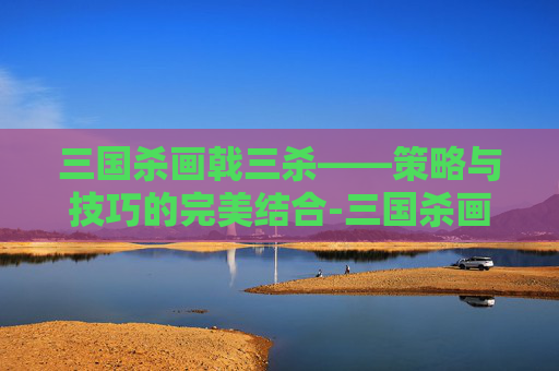 三国杀画戟三杀——策略与技巧的完美结合-三国杀画戟三杀图片 三国杀画戟三杀——策略与技巧的完美结合-三国杀画戟三杀图片