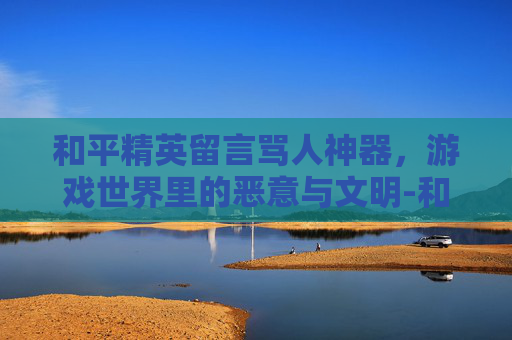 和平精英留言骂人神器,游戏世界里的恶意与文明-和平精英骂人的话 和平精英留言骂人神器,游戏世界里的恶意与文明-和平精英骂人的话