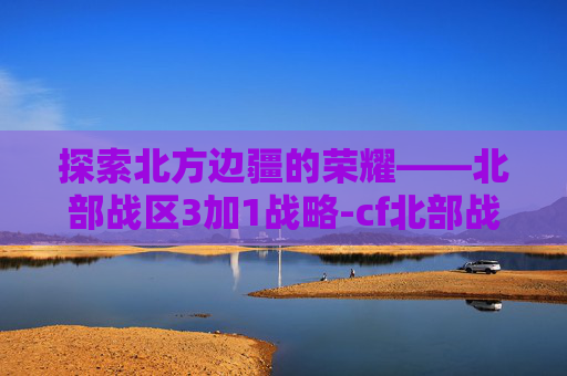 探索北方边疆的荣耀——北部战区3加1战略-cf北部战区3+1密码 探索北方边疆的荣耀——北部战区3加1战略-cf北部战区3+1密码