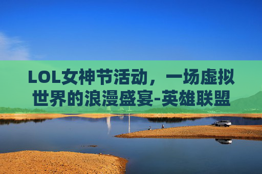 LOL女神节活动,一场虚拟世界的浪漫盛宴-英雄联盟女神节活动 LOL女神节活动,一场虚拟世界的浪漫盛宴-英雄联盟女神节活动