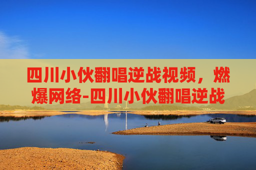 四川小伙翻唱逆战视频，燃爆网络-四川小伙翻唱逆战视频播放