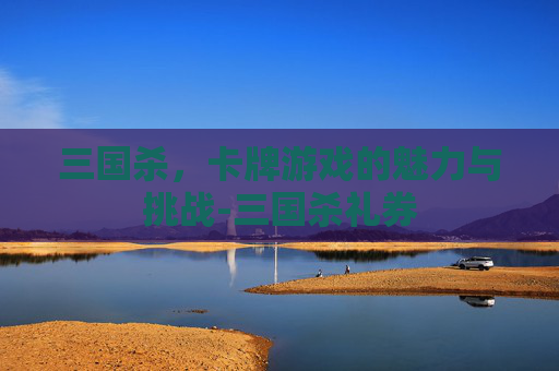 三国杀,卡牌游戏的魅力与挑战-三国杀礼券 三国杀,卡牌游戏的魅力与挑战-三国杀礼券