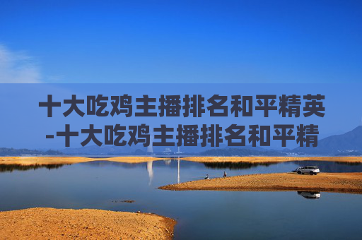 十大吃鸡主播排名和平精英-十大吃鸡主播排名和平精英是谁 十大吃鸡主播排名和平精英-十大吃鸡主播排名和平精英是谁