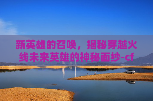 新英雄的召唤,揭秘穿越火线未来英雄的神秘面纱-cf新英雄什么时候出的 新英雄的召唤,揭秘穿越火线未来英雄的神秘面纱-cf新英雄什么时候出的