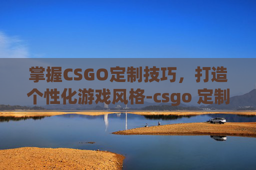 掌握CSGO定制技巧,打造个性化游戏风格-csgo 定制 掌握CSGO定制技巧,打造个性化游戏风格-csgo 定制