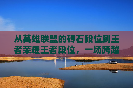 从英雄联盟的砖石段位到王者荣耀王者段位,一场跨越游戏的竞技之旅-lol砖石相当于王者什么段位 从英雄联盟的砖石段位到王者荣耀王者段位,一场跨越游戏的竞技之旅-lol砖石相当于王者什么段位