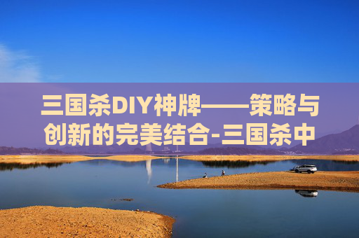 三国杀DIY神牌——策略与创新的完美结合-三国杀中的神牌 三国杀DIY神牌——策略与创新的完美结合-三国杀中的神牌
