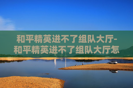 和平精英进不了组队大厅-和平精英进不了组队大厅怎么回事 和平精英进不了组队大厅-和平精英进不了组队大厅怎么回事